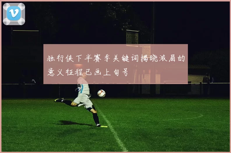 独行侠下半赛季关键词揭晓浓眉的意义征程已画上句号