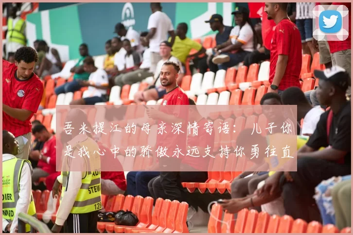 吾米提江的母亲深情寄语：儿子你是我心中的骄傲永远支持你勇往直前！