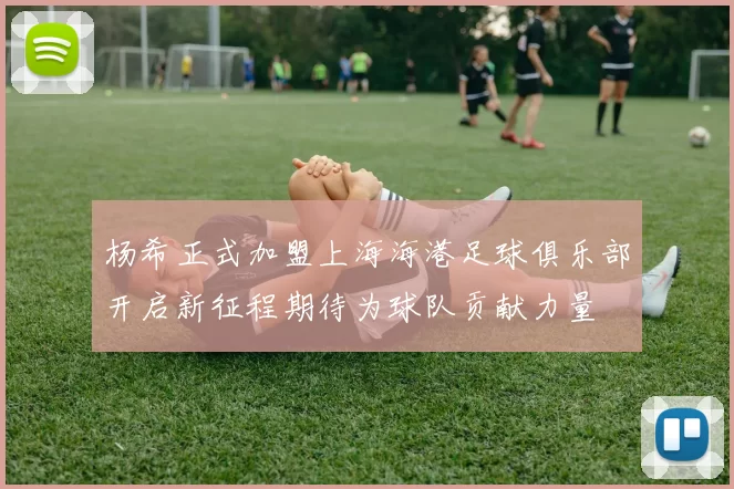 杨希正式加盟上海海港足球俱乐部开启新征程期待为球队贡献力量