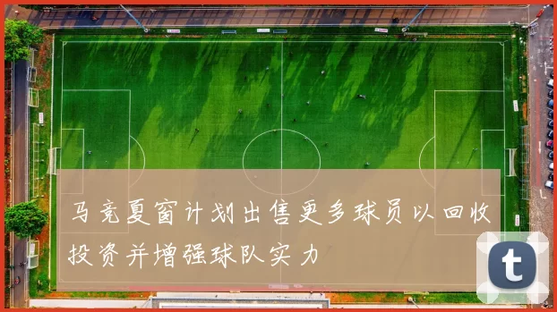 马竞夏窗计划出售更多球员以回收投资并增强球队实力